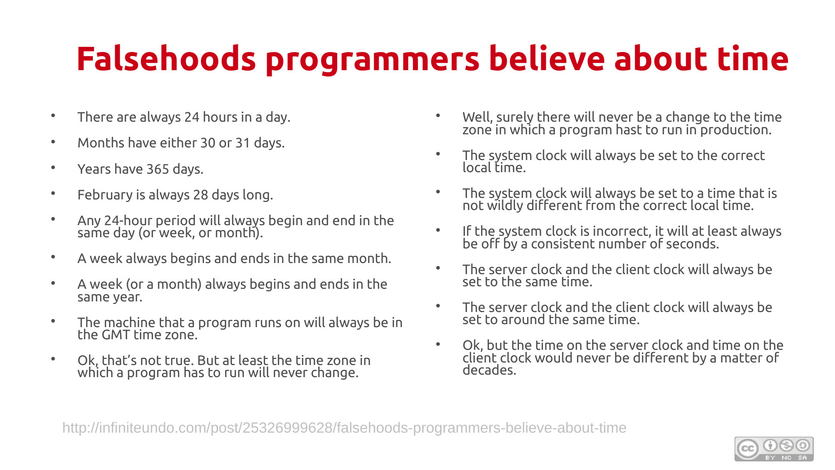Falsehoods programmers believe about time (page 1): A two-column list including: there are always 24 hours in a day; months have 30 or 31 days; years have 365 days; February is always 28 days; any 24-hour period begins and ends in the same day; a week always begins and ends in the same month; a week always begins and ends in the same year; the machine a program runs on will always be in the GMT time zone; time zones will never change in production; the system clock will always be set to the correct local time; the system clock will always be set to a time not wildly different from correct; if incorrect, the clock will be off by a consistent number of seconds; the server and client clock will always be set to the same time; the server and client clock will be set to around the same time; the time on the server and client clock would never differ by decades. Source: infiniteundo.com