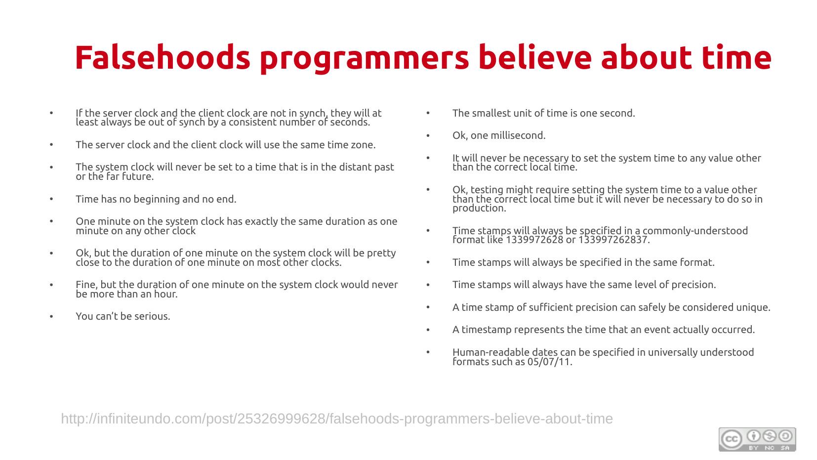 Falsehoods programmers believe about time (page 2): Continuing the list: if server and client clocks are not in sync, they will at least be out of sync by a consistent number of seconds; the server and client will use the same time zone; the system clock will never be set to a time in the distant past or far future; time has no beginning and no end; one minute on the system clock has exactly the same duration as one minute on any other clock; ok, but the duration will be pretty close; fine, but one minute on the system clock would never be more than an hour; you can't be serious. Right column: the smallest unit of time is one second; ok, one millisecond; it will never be necessary to set system time to any value other than the correct local time; ok, testing might require it but never in production; time stamps will always be in a commonly-understood format like 1339972628; time stamps will always be in the same format; time stamps will always have the same level of precision; a time stamp of sufficient precision can safely be considered unique; a timestamp represents the time an event actually occurred; human-readable dates can be in universally understood formats such as 05/07/11. Source: infiniteundo.com