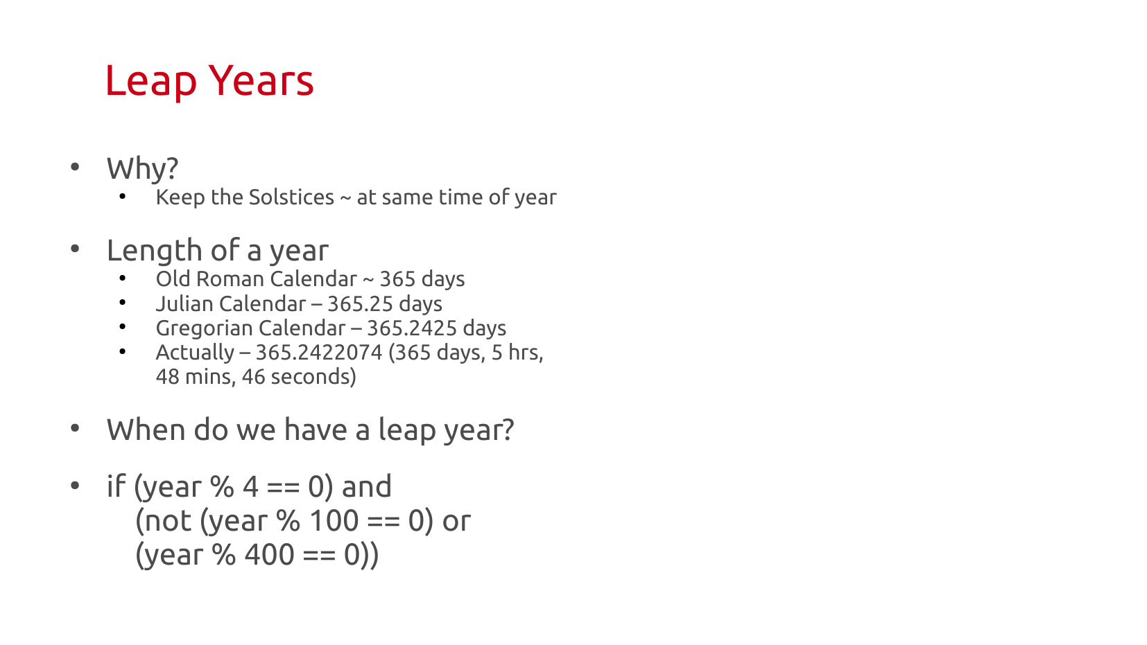Leap Years: Why? Keep the solstices at approximately the same time of year. Length of a year: Old Roman Calendar 365 days; Julian Calendar 365.25 days; Gregorian Calendar 365.2425 days; Actually 365.2422074 (365 days, 5 hrs, 48 mins, 46 seconds). When do we have a leap year? if (year % 4 == 0) and (not (year % 100 == 0) or (year % 400 == 0))