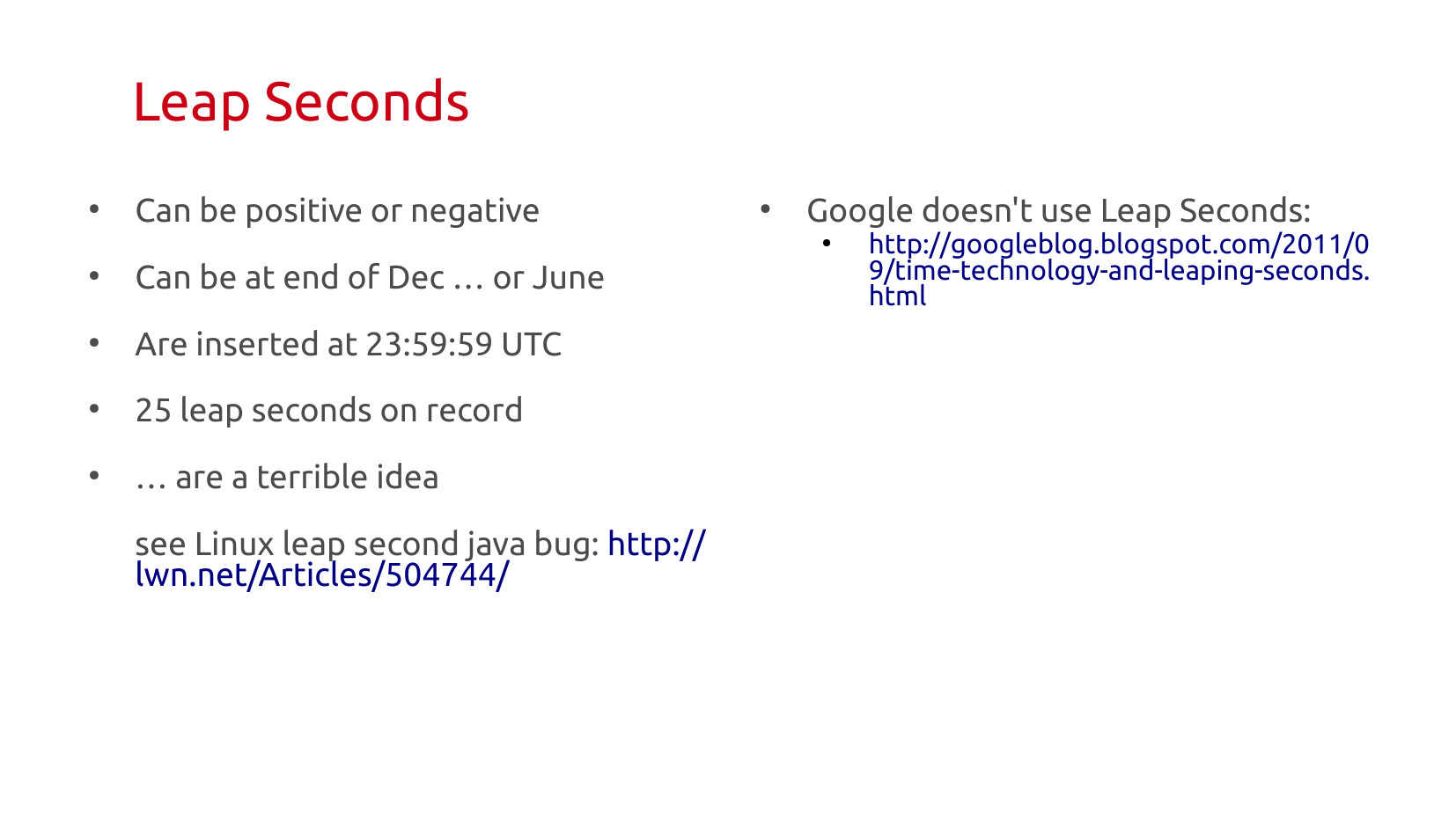 Leap Seconds (continued): Can be positive or negative. Can be at end of December… or June. Are inserted at 23:59:59 UTC. 25 leap seconds on record. …are a terrible idea. See Linux leap second Java bug: lwn.net/Articles/504744/. Google doesn't use leap seconds: googleblog.blogspot.com/2011/09/time-technology-and-leaping-seconds.html