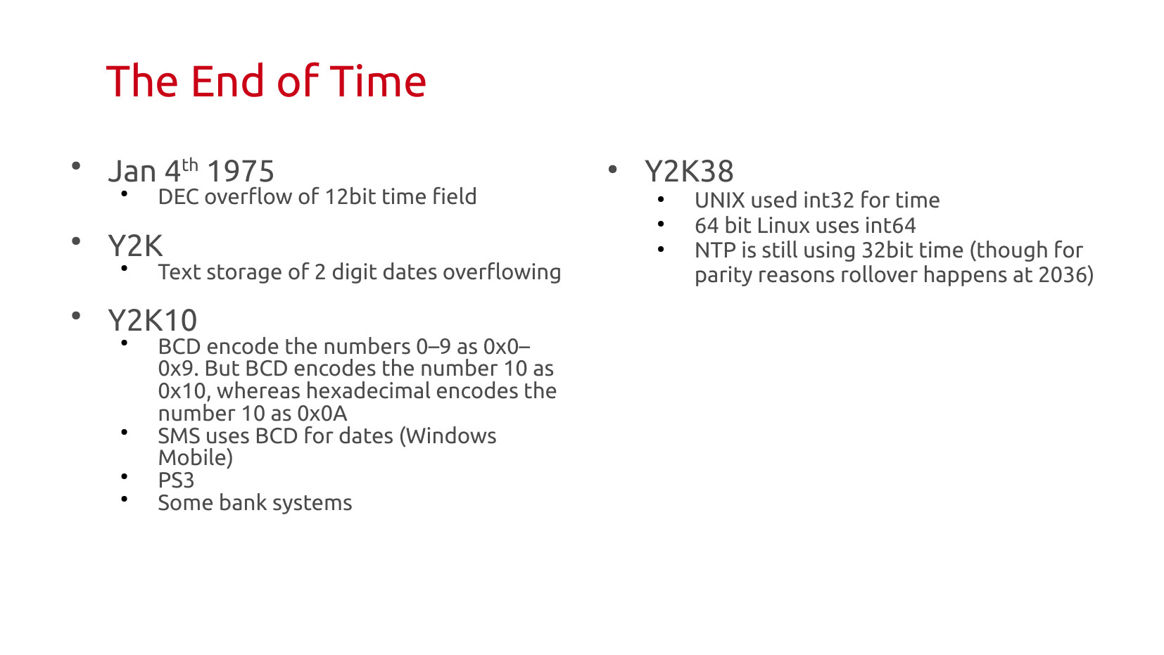 The End of Time: Jan 4th 1975 — DEC overflow of 12-bit time field. Y2K — text storage of 2-digit dates overflowing. Y2K10 — BCD encodes 0–9 as 0x0–0x9, but BCD encodes 10 as 0x10 whereas hexadecimal encodes 10 as 0x0A; affected SMS (Windows Mobile), PS3, some bank systems. Y2K38 — UNIX used int32 for time; 64-bit Linux uses int64; NTP is still using 32-bit time (rollover happens at 2036 for parity reasons).