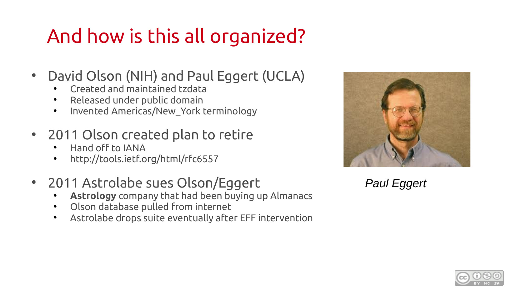 And how is this all organized? David Olson (NIH) and Paul Eggert (UCLA) created and maintained tzdata, released under public domain, and invented the Americas/New_York terminology. In 2011 Olson planned to retire and hand off to IANA (RFC 6557). Also in 2011, Astrolabe (an astrology company that had been buying up almanacs) sued Olson/Eggert; the Olson database was pulled from the internet; Astrolabe dropped the suit after EFF intervention. Photo of Paul Eggert.