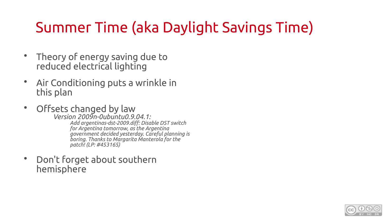 Summer Time (aka Daylight Savings Time): Theory of energy saving due to reduced electrical lighting. Air conditioning puts a wrinkle in this plan. Offsets changed by law — illustrated with an Ubuntu changelog entry: "Version 2009n-0ubuntu0.9.04.1: Add argentinas-dst-2009.diff: Disable DST switch for Argentina tomorrow, as the Argentina government decided yesterday. Careful planning is boring." Don't forget about the southern hemisphere.