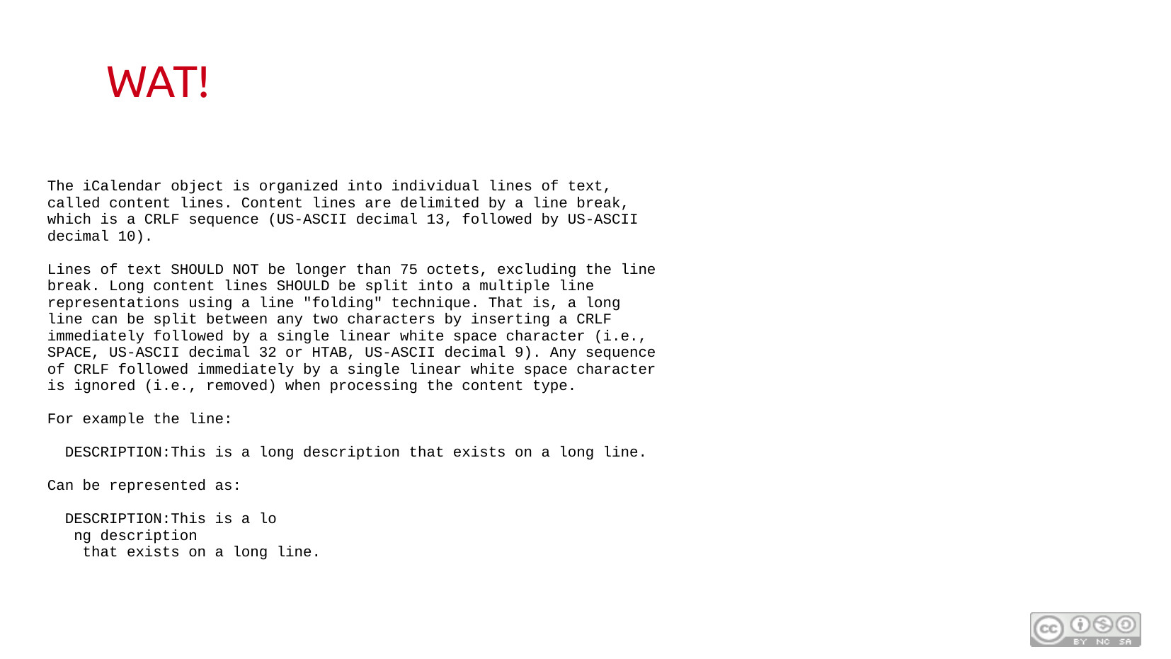 WAT! Monospace text block quoting RFC 2445 spec: "The iCalendar object is organized into individual lines of text, called content lines. Content lines are delimited by a line break, which is a CRLF sequence (US-ASCII decimal 13, followed by US-ASCII decimal 10). Lines of text SHOULD NOT be longer than 75 octets, excluding the line break. Long content lines SHOULD be split into a multiple line representations using a line 'folding' technique" — with an example showing a DESCRIPTION field split across multiple lines by inserting CRLF followed by a whitespace character.